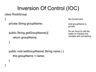 Inversion Of Control (IOC)
class RockGroup
{
private String groupName;
public String getGroupName(){
return groupName;
}
public void setGroupName( String name ) {
this.groupName = name;
}
}
No Constructor.
And groupName is
private.
So we have to call the
setter to initialize the
variable with something.
 