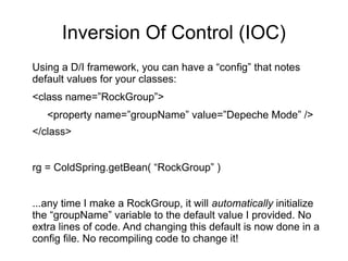 Inversion Of Control (IOC)
Using a D/I framework, you can have a “config” that notes
default values for your classes:
<class name=”RockGroup”>
<property name=”groupName” value=”Depeche Mode” />
</class>
rg = ColdSpring.getBean( “RockGroup” )
...any time I make a RockGroup, it will automatically initialize
the “groupName” variable to the default value I provided. No
extra lines of code. And changing this default is now done in a
config file. No recompiling code to change it!
 