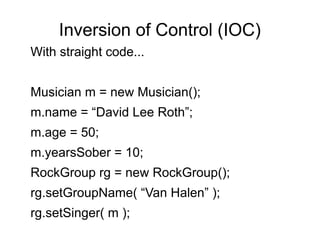 Inversion of Control (IOC)
With straight code...
Musician m = new Musician();
m.name = “David Lee Roth”;
m.age = 50;
m.yearsSober = 10;
RockGroup rg = new RockGroup();
rg.setGroupName( “Van Halen” );
rg.setSinger( m );
 