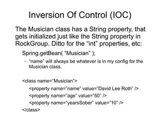 Inversion Of Control (IOC)
The Musician class has a String property, that
gets initialized just like the String property in
RockGroup. Ditto for the “int” properties, etc:
Spring.getBean( “Musician” );
– “name” will always be whatever is in my config for the
Musician class.
<class name=”Musician”>
<property name=”name” value=”David Lee Roth” />
<property name=”age” value=”50” />
<property name=”yearsSober” value=”10” />
</class>
 