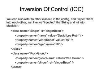 Inversion Of Control (IOC)
You can also refer to other classes in the config, and “inject” them
into each other, just like we “injected” the String and int into
Musician:
<class name=”Singer” id=”singerBean”>
<property name=”name” value=”David Lee Roth” />
<property name=”yearsSober” value=”10” />
<property name=”age” value=”50” />
</class>
<class name=”RockGroup”>
<property name=”groupName” value=”Van Halen” />
<property name=”singer” ref=”singerBean” />
</class>
 