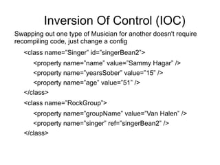 Inversion Of Control (IOC)
Swapping out one type of Musician for another doesn't require
recompiling code, just change a config
<class name=”Singer” id=”singerBean2”>
<property name=”name” value=”Sammy Hagar” />
<property name=”yearsSober” value=”15” />
<property name=”age” value=”51” />
</class>
<class name=”RockGroup”>
<property name=”groupName” value=”Van Halen” />
<property name=”singer” ref=”singerBean2” />
</class>
 