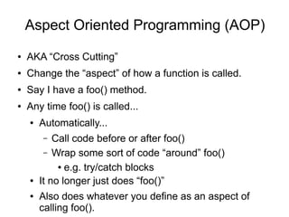 Aspect Oriented Programming (AOP)
● AKA “Cross Cutting”
● Change the “aspect” of how a function is called.
● Say I have a foo() method.
● Any time foo() is called...
● Automatically...
– Call code before or after foo()
– Wrap some sort of code “around” foo()
● e.g. try/catch blocks
● It no longer just does “foo()”
● Also does whatever you define as an aspect of
calling foo().
 