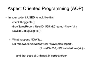 Aspect Oriented Programming (AOP)
● In your code, it USED to look like this:
checkIfLoggedIn();
drawSalesReport( UserID=555, dtCreated=#now()# );
SaveToDebugLogFile();
● What happens NOW is...
DIFramework.runWithAdvice( “drawSalesReport”,
{ UserID=555, dtCreated=#now()# } );
and that does all 3 things, in correct order.
 