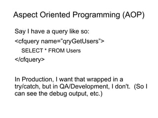 Aspect Oriented Programming (AOP)
Say I have a query like so:
<cfquery name=”qryGetUsers”>
SELECT * FROM Users
</cfquery>
In Production, I want that wrapped in a
try/catch, but in QA/Development, I don't. (So I
can see the debug output, etc.)
 