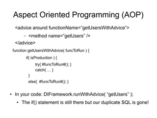 Aspect Oriented Programming (AOP)
<advice around functionName=”getUsersWithAdvice”>
– <method name=”getUsers” />
</advice>
function getUsersWithAdvice( funcToRun ) {
if( isProduction ) {
try{ #funcToRun#(); }
catch{ … }
}
else{ #funcToRun#(); }
● In your code: DIFramework.runWithAdvice( “getUsers” );
● The if() statement is still there but our duplicate SQL is gone!
 