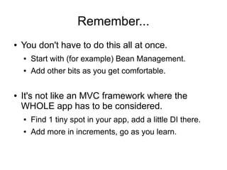 Remember...
● You don't have to do this all at once.
● Start with (for example) Bean Management.
● Add other bits as you get comfortable.
● It's not like an MVC framework where the
WHOLE app has to be considered.
● Find 1 tiny spot in your app, add a little DI there.
● Add more in increments, go as you learn.
 