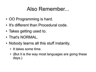 Also Remember...
● OO Programming is hard.
● It's different than Procedural code.
● Takes getting used to.
● That's NORMAL.
● Nobody learns all this stuff instantly.
● It takes some time.
● (But it is the way most languages are going these
days.)
 