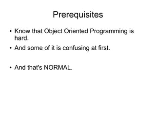 Prerequisites
● Know that Object Oriented Programming is
hard.
● And some of it is confusing at first.
● And that's NORMAL.
 