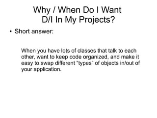 Why / When Do I Want
D/I In My Projects?
● Short answer:
When you have lots of classes that talk to each
other, want to keep code organized, and make it
easy to swap different “types” of objects in/out of
your application.
 