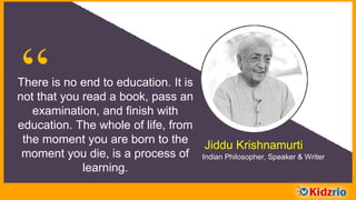 “There is no end to education. It is
not that you read a book, pass an
examination, and finish with
education. The whole of life, from
the moment you are born to the
moment you die, is a process of
learning.
Jiddu Krishnamurti
Indian Philosopher, Speaker & Writer
 