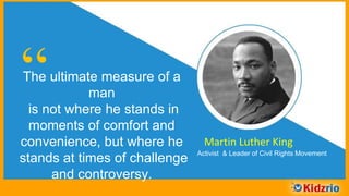 “The ultimate measure of a man
is not where he stands in
moments of comfort and
convenience, but where he stands
at times of challenge and
controversy.
Martin Luther King
Activist & Leader of Civil Rights Movement
 
