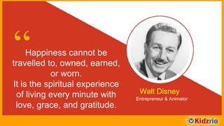 “Happiness cannot be travelled to,
owned, earned, or worn.
It is the spiritual experience of
living every minute with
love, grace, and gratitude. Walt Disney
Entrepreneur & Animator
 