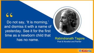 “Do not say, ‘It is morning,’
and dismiss it with a name of
yesterday. See it for the first
time as a newborn child that
has no name. Rabindranath Tagore
Poet & Novelist and Painter
 
