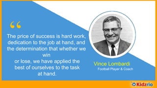 “The price of success is hard work,
dedication to the job at hand, and
the determination that whether we
win or lose, we have applied the
best of ourselves to the task
at hand.
Vince Lombardi
Football Player & Coach
 