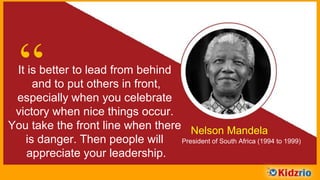 “It is better to lead from behind
and to put others in front,
especially when you celebrate
victory when nice things occur.
You take the front line when there
is danger. Then people will
appreciate your leadership.
Nelson Mandela
President of South Africa (1994 to 1999)
 