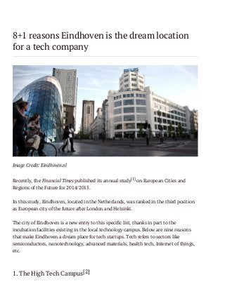 8+1 reasons Eindhoven is the dream location
for a tech company

Image Credit: Eindhoven.nl
Recently, the Financial Times published its annual study[1] on European Cities and
Regions of the Future for 2014/2015.
In this study, Eindhoven, located in the Netherlands, was ranked in the third position
as European city of the future after London and Helsinki.
The city of Eindhoven is a new entry to this specific list, thanks in part to the
incubation facilities existing in the local technology campus. Below are nine reasons
that make Eindhoven a dream place for tech startups. Tech refers to sectors like
semiconductors, nanotechnology, advanced materials, health tech, Internet of things,
etc.

1. The High Tech Campus[2]

 