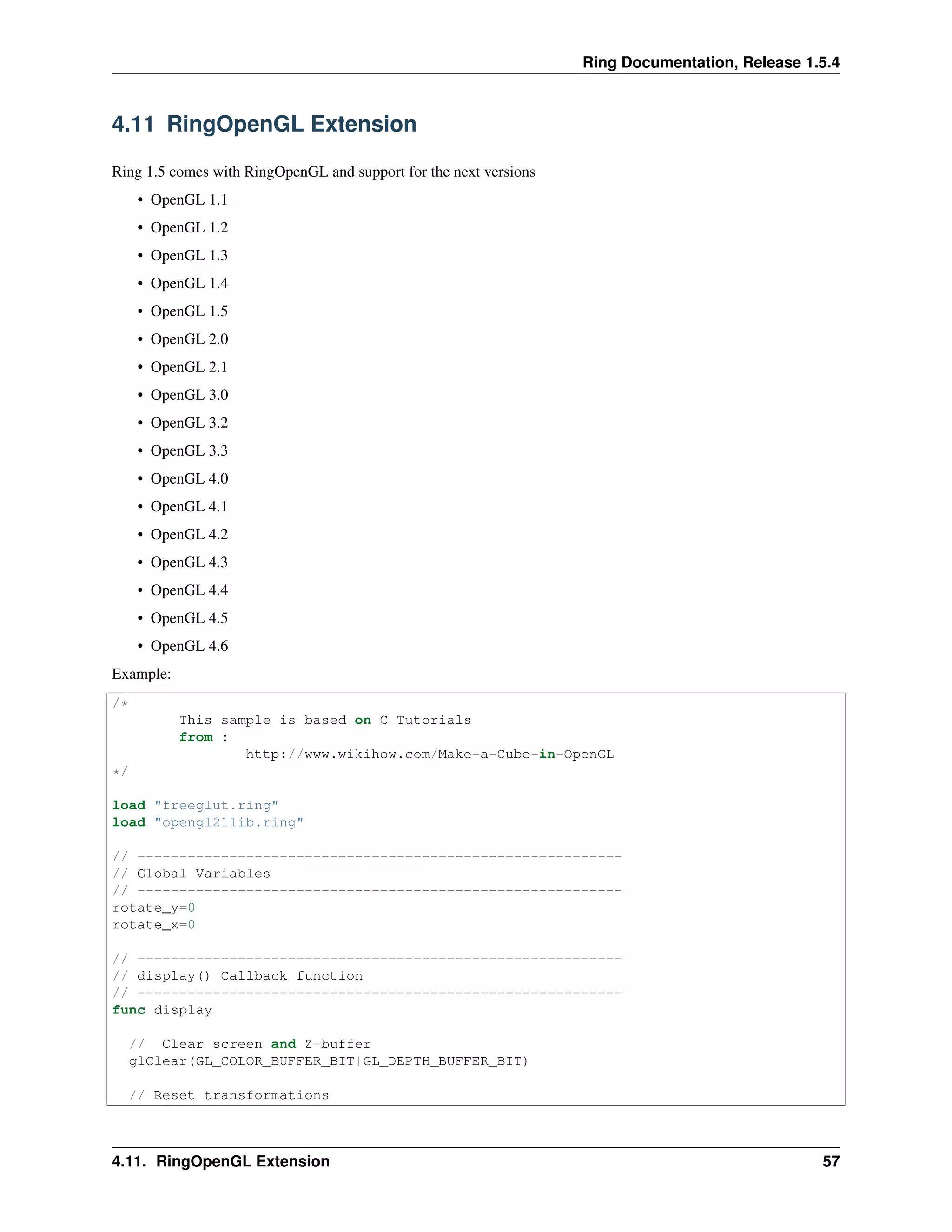 Ring Documentation, Release 1.5.4
4.11 RingOpenGL Extension
Ring 1.5 comes with RingOpenGL and support for the next versions
• OpenGL 1.1
• OpenGL 1.2
• OpenGL 1.3
• OpenGL 1.4
• OpenGL 1.5
• OpenGL 2.0
• OpenGL 2.1
• OpenGL 3.0
• OpenGL 3.2
• OpenGL 3.3
• OpenGL 4.0
• OpenGL 4.1
• OpenGL 4.2
• OpenGL 4.3
• OpenGL 4.4
• OpenGL 4.5
• OpenGL 4.6
Example:
/*
This sample is based on C Tutorials
from :
http://www.wikihow.com/Make-a-Cube-in-OpenGL
*/
load "freeglut.ring"
load "opengl21lib.ring"
// ----------------------------------------------------------
// Global Variables
// ----------------------------------------------------------
rotate_y=0
rotate_x=0
// ----------------------------------------------------------
// display() Callback function
// ----------------------------------------------------------
func display
// Clear screen and Z-buffer
glClear(GL_COLOR_BUFFER_BIT|GL_DEPTH_BUFFER_BIT)
// Reset transformations
4.11. RingOpenGL Extension 57
 