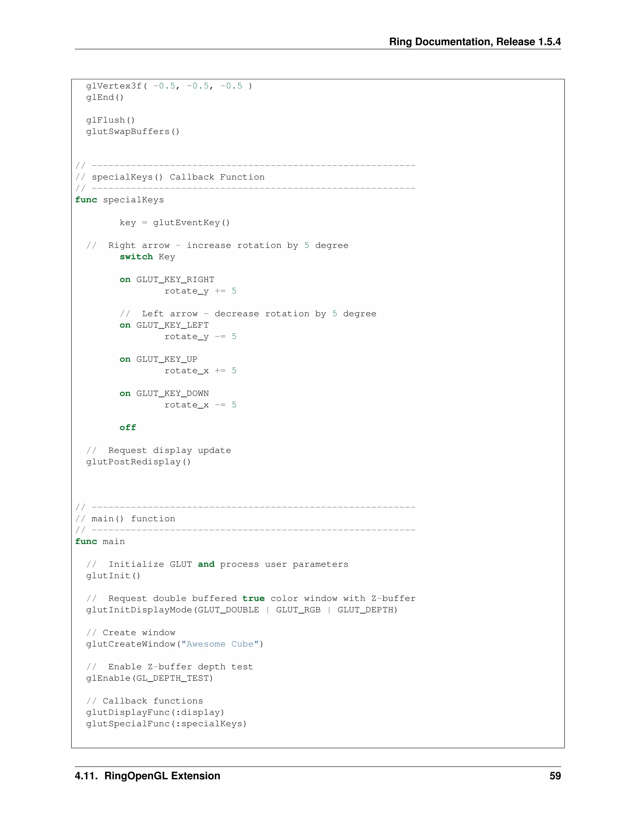 Ring Documentation, Release 1.5.4
glVertex3f( -0.5, -0.5, -0.5 )
glEnd()
glFlush()
glutSwapBuffers()
// ----------------------------------------------------------
// specialKeys() Callback Function
// ----------------------------------------------------------
func specialKeys
key = glutEventKey()
// Right arrow - increase rotation by 5 degree
switch Key
on GLUT_KEY_RIGHT
rotate_y += 5
// Left arrow - decrease rotation by 5 degree
on GLUT_KEY_LEFT
rotate_y -= 5
on GLUT_KEY_UP
rotate_x += 5
on GLUT_KEY_DOWN
rotate_x -= 5
off
// Request display update
glutPostRedisplay()
// ----------------------------------------------------------
// main() function
// ----------------------------------------------------------
func main
// Initialize GLUT and process user parameters
glutInit()
// Request double buffered true color window with Z-buffer
glutInitDisplayMode(GLUT_DOUBLE | GLUT_RGB | GLUT_DEPTH)
// Create window
glutCreateWindow("Awesome Cube")
// Enable Z-buffer depth test
glEnable(GL_DEPTH_TEST)
// Callback functions
glutDisplayFunc(:display)
glutSpecialFunc(:specialKeys)
4.11. RingOpenGL Extension 59
 