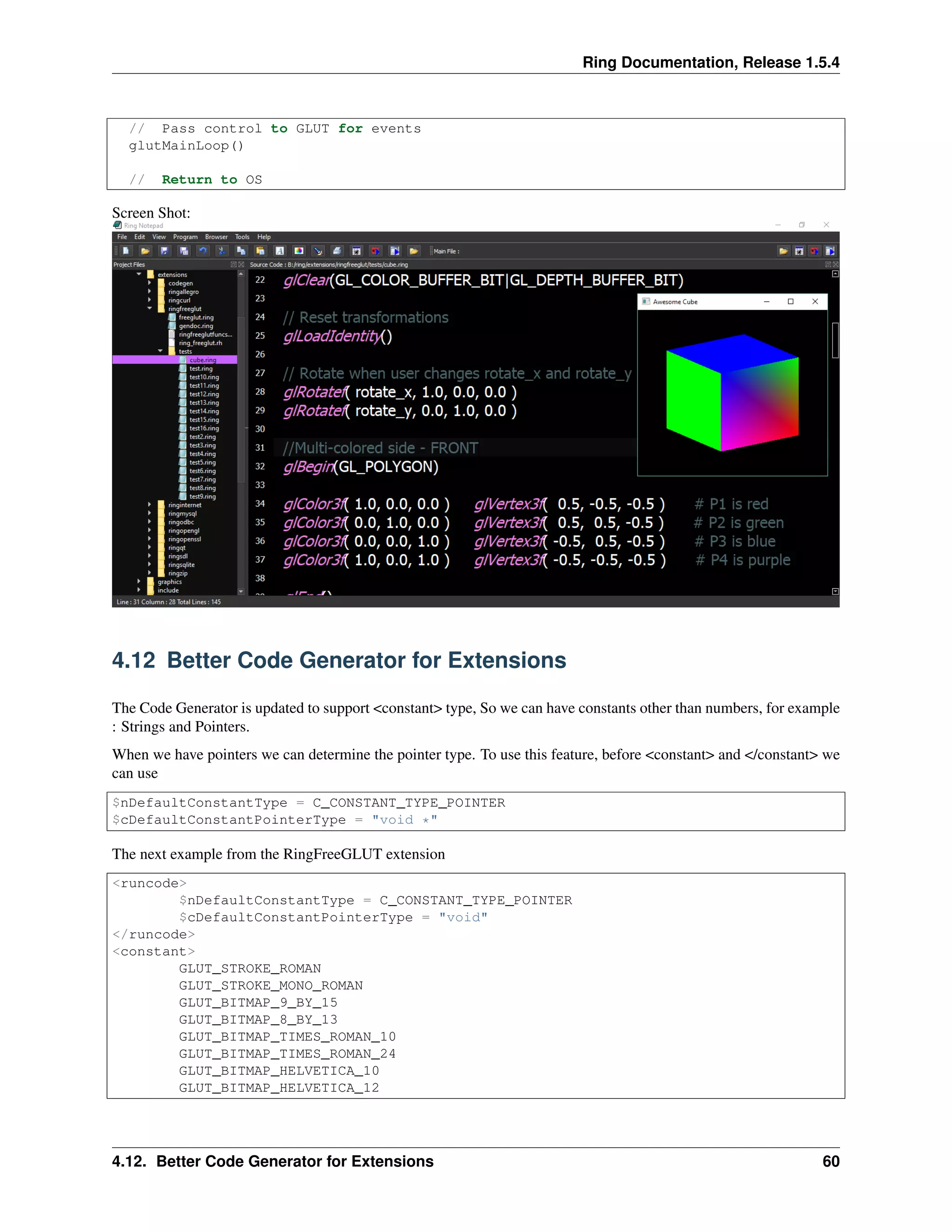 Ring Documentation, Release 1.5.4
// Pass control to GLUT for events
glutMainLoop()
// Return to OS
Screen Shot:
4.12 Better Code Generator for Extensions
The Code Generator is updated to support <constant> type, So we can have constants other than numbers, for example
: Strings and Pointers.
When we have pointers we can determine the pointer type. To use this feature, before <constant> and </constant> we
can use
$nDefaultConstantType = C_CONSTANT_TYPE_POINTER
$cDefaultConstantPointerType = "void *"
The next example from the RingFreeGLUT extension
<runcode>
$nDefaultConstantType = C_CONSTANT_TYPE_POINTER
$cDefaultConstantPointerType = "void"
</runcode>
<constant>
GLUT_STROKE_ROMAN
GLUT_STROKE_MONO_ROMAN
GLUT_BITMAP_9_BY_15
GLUT_BITMAP_8_BY_13
GLUT_BITMAP_TIMES_ROMAN_10
GLUT_BITMAP_TIMES_ROMAN_24
GLUT_BITMAP_HELVETICA_10
GLUT_BITMAP_HELVETICA_12
4.12. Better Code Generator for Extensions 60
 