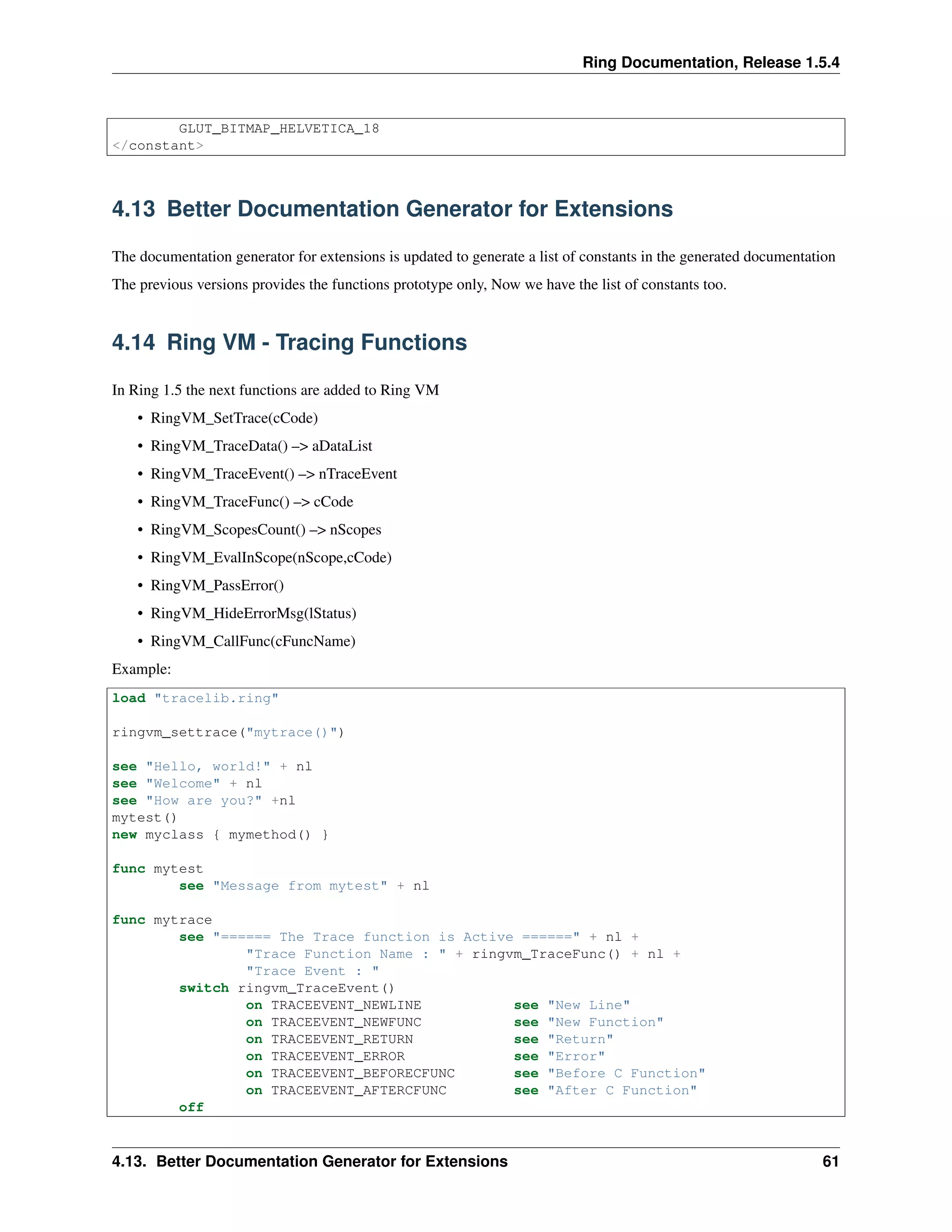 Ring Documentation, Release 1.5.4
GLUT_BITMAP_HELVETICA_18
</constant>
4.13 Better Documentation Generator for Extensions
The documentation generator for extensions is updated to generate a list of constants in the generated documentation
The previous versions provides the functions prototype only, Now we have the list of constants too.
4.14 Ring VM - Tracing Functions
In Ring 1.5 the next functions are added to Ring VM
• RingVM_SetTrace(cCode)
• RingVM_TraceData() –> aDataList
• RingVM_TraceEvent() –> nTraceEvent
• RingVM_TraceFunc() –> cCode
• RingVM_ScopesCount() –> nScopes
• RingVM_EvalInScope(nScope,cCode)
• RingVM_PassError()
• RingVM_HideErrorMsg(lStatus)
• RingVM_CallFunc(cFuncName)
Example:
load "tracelib.ring"
ringvm_settrace("mytrace()")
see "Hello, world!" + nl
see "Welcome" + nl
see "How are you?" +nl
mytest()
new myclass { mymethod() }
func mytest
see "Message from mytest" + nl
func mytrace
see "====== The Trace function is Active ======" + nl +
"Trace Function Name : " + ringvm_TraceFunc() + nl +
"Trace Event : "
switch ringvm_TraceEvent()
on TRACEEVENT_NEWLINE see "New Line"
on TRACEEVENT_NEWFUNC see "New Function"
on TRACEEVENT_RETURN see "Return"
on TRACEEVENT_ERROR see "Error"
on TRACEEVENT_BEFORECFUNC see "Before C Function"
on TRACEEVENT_AFTERCFUNC see "After C Function"
off
4.13. Better Documentation Generator for Extensions 61
 