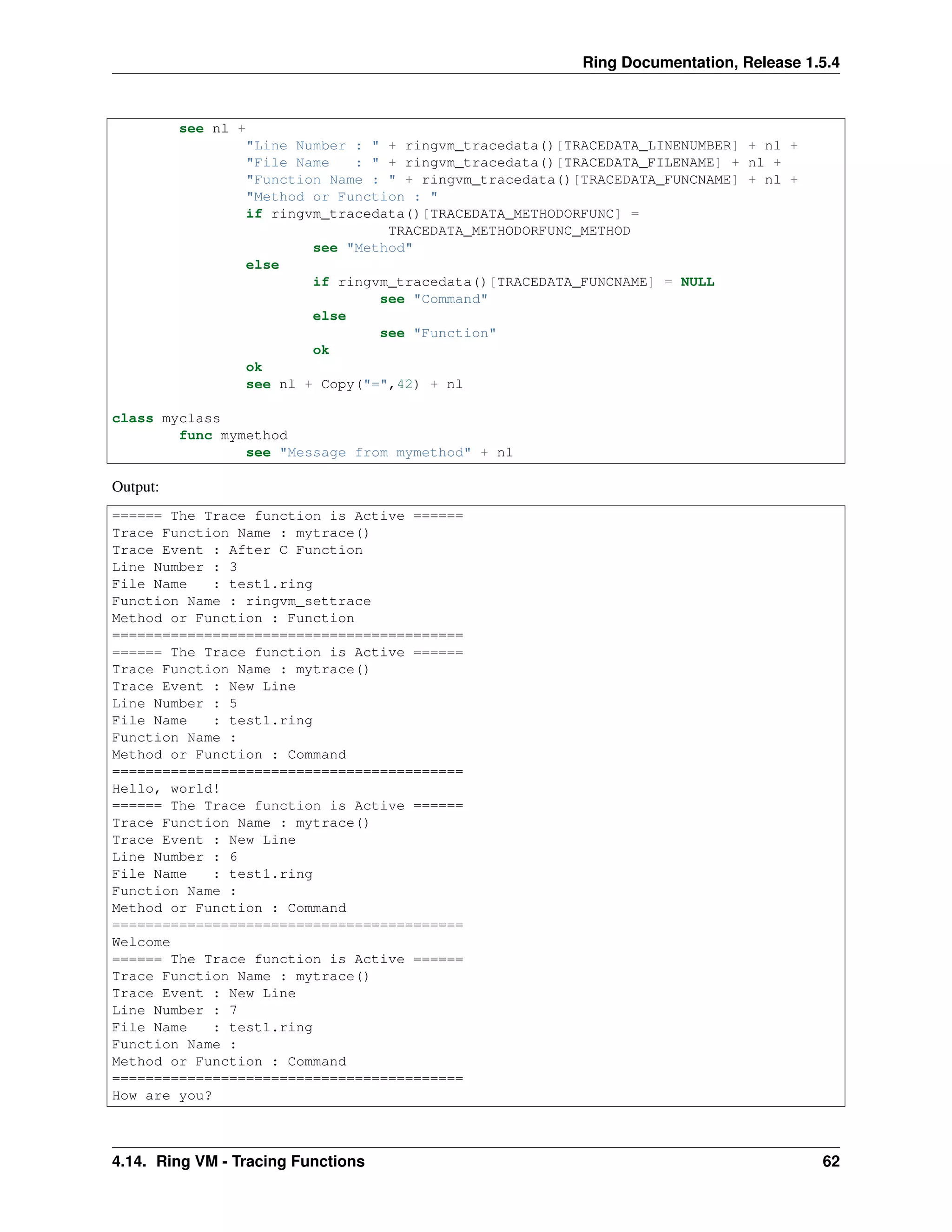 Ring Documentation, Release 1.5.4
see nl +
"Line Number : " + ringvm_tracedata()[TRACEDATA_LINENUMBER] + nl +
"File Name : " + ringvm_tracedata()[TRACEDATA_FILENAME] + nl +
"Function Name : " + ringvm_tracedata()[TRACEDATA_FUNCNAME] + nl +
"Method or Function : "
if ringvm_tracedata()[TRACEDATA_METHODORFUNC] =
TRACEDATA_METHODORFUNC_METHOD
see "Method"
else
if ringvm_tracedata()[TRACEDATA_FUNCNAME] = NULL
see "Command"
else
see "Function"
ok
ok
see nl + Copy("=",42) + nl
class myclass
func mymethod
see "Message from mymethod" + nl
Output:
====== The Trace function is Active ======
Trace Function Name : mytrace()
Trace Event : After C Function
Line Number : 3
File Name : test1.ring
Function Name : ringvm_settrace
Method or Function : Function
==========================================
====== The Trace function is Active ======
Trace Function Name : mytrace()
Trace Event : New Line
Line Number : 5
File Name : test1.ring
Function Name :
Method or Function : Command
==========================================
Hello, world!
====== The Trace function is Active ======
Trace Function Name : mytrace()
Trace Event : New Line
Line Number : 6
File Name : test1.ring
Function Name :
Method or Function : Command
==========================================
Welcome
====== The Trace function is Active ======
Trace Function Name : mytrace()
Trace Event : New Line
Line Number : 7
File Name : test1.ring
Function Name :
Method or Function : Command
==========================================
How are you?
4.14. Ring VM - Tracing Functions 62
 