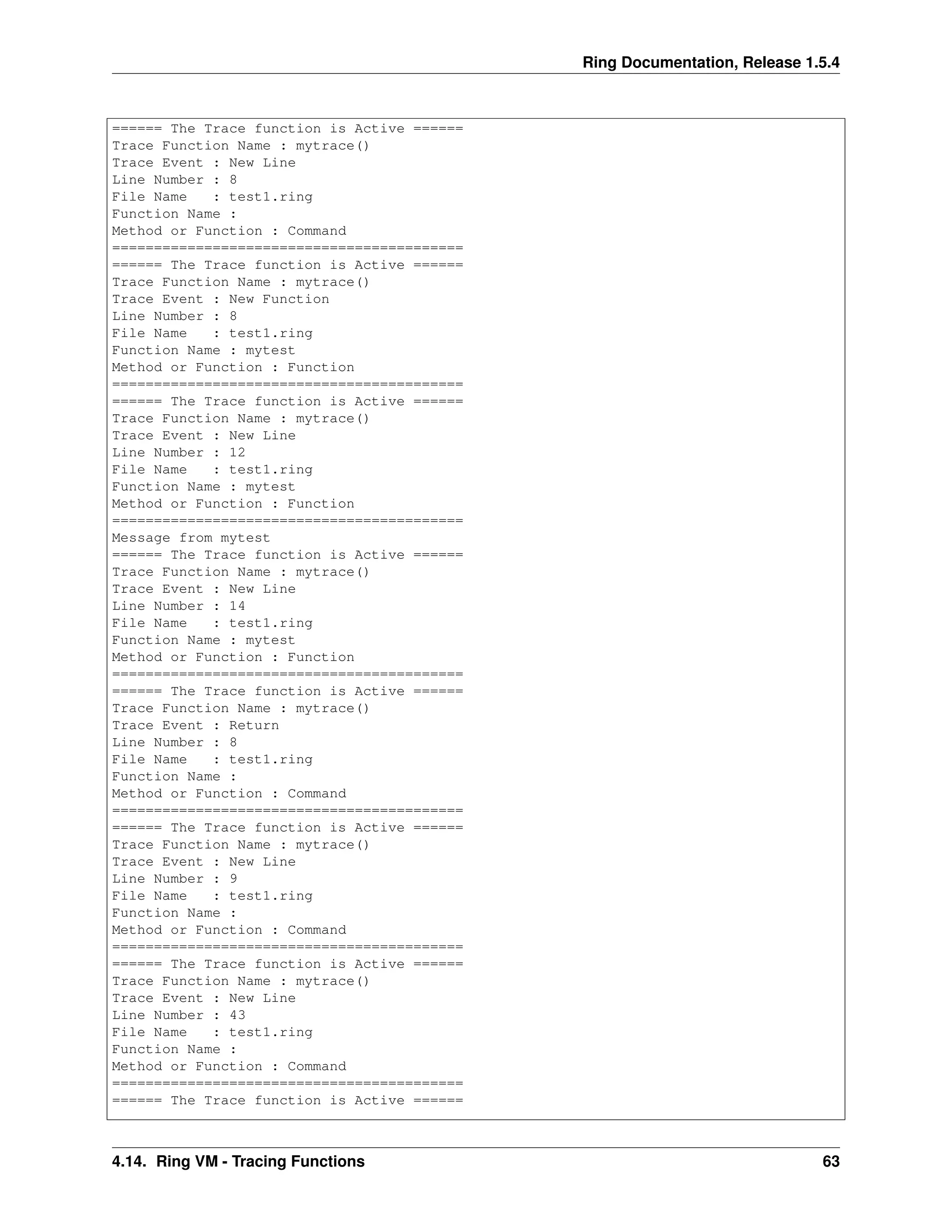 Ring Documentation, Release 1.5.4
====== The Trace function is Active ======
Trace Function Name : mytrace()
Trace Event : New Line
Line Number : 8
File Name : test1.ring
Function Name :
Method or Function : Command
==========================================
====== The Trace function is Active ======
Trace Function Name : mytrace()
Trace Event : New Function
Line Number : 8
File Name : test1.ring
Function Name : mytest
Method or Function : Function
==========================================
====== The Trace function is Active ======
Trace Function Name : mytrace()
Trace Event : New Line
Line Number : 12
File Name : test1.ring
Function Name : mytest
Method or Function : Function
==========================================
Message from mytest
====== The Trace function is Active ======
Trace Function Name : mytrace()
Trace Event : New Line
Line Number : 14
File Name : test1.ring
Function Name : mytest
Method or Function : Function
==========================================
====== The Trace function is Active ======
Trace Function Name : mytrace()
Trace Event : Return
Line Number : 8
File Name : test1.ring
Function Name :
Method or Function : Command
==========================================
====== The Trace function is Active ======
Trace Function Name : mytrace()
Trace Event : New Line
Line Number : 9
File Name : test1.ring
Function Name :
Method or Function : Command
==========================================
====== The Trace function is Active ======
Trace Function Name : mytrace()
Trace Event : New Line
Line Number : 43
File Name : test1.ring
Function Name :
Method or Function : Command
==========================================
====== The Trace function is Active ======
4.14. Ring VM - Tracing Functions 63
 