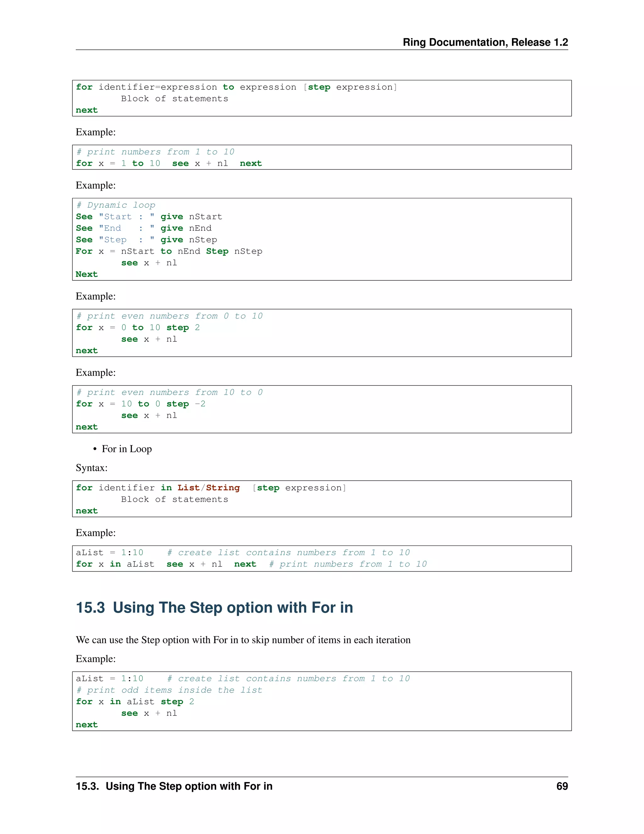 Ring Documentation, Release 1.2
for identifier=expression to expression [step expression]
Block of statements
next
Example:
# print numbers from 1 to 10
for x = 1 to 10 see x + nl next
Example:
# Dynamic loop
See "Start : " give nStart
See "End : " give nEnd
See "Step : " give nStep
For x = nStart to nEnd Step nStep
see x + nl
Next
Example:
# print even numbers from 0 to 10
for x = 0 to 10 step 2
see x + nl
next
Example:
# print even numbers from 10 to 0
for x = 10 to 0 step -2
see x + nl
next
• For in Loop
Syntax:
for identifier in List/String [step expression]
Block of statements
next
Example:
aList = 1:10 # create list contains numbers from 1 to 10
for x in aList see x + nl next # print numbers from 1 to 10
15.3 Using The Step option with For in
We can use the Step option with For in to skip number of items in each iteration
Example:
aList = 1:10 # create list contains numbers from 1 to 10
# print odd items inside the list
for x in aList step 2
see x + nl
next
15.3. Using The Step option with For in 69
 