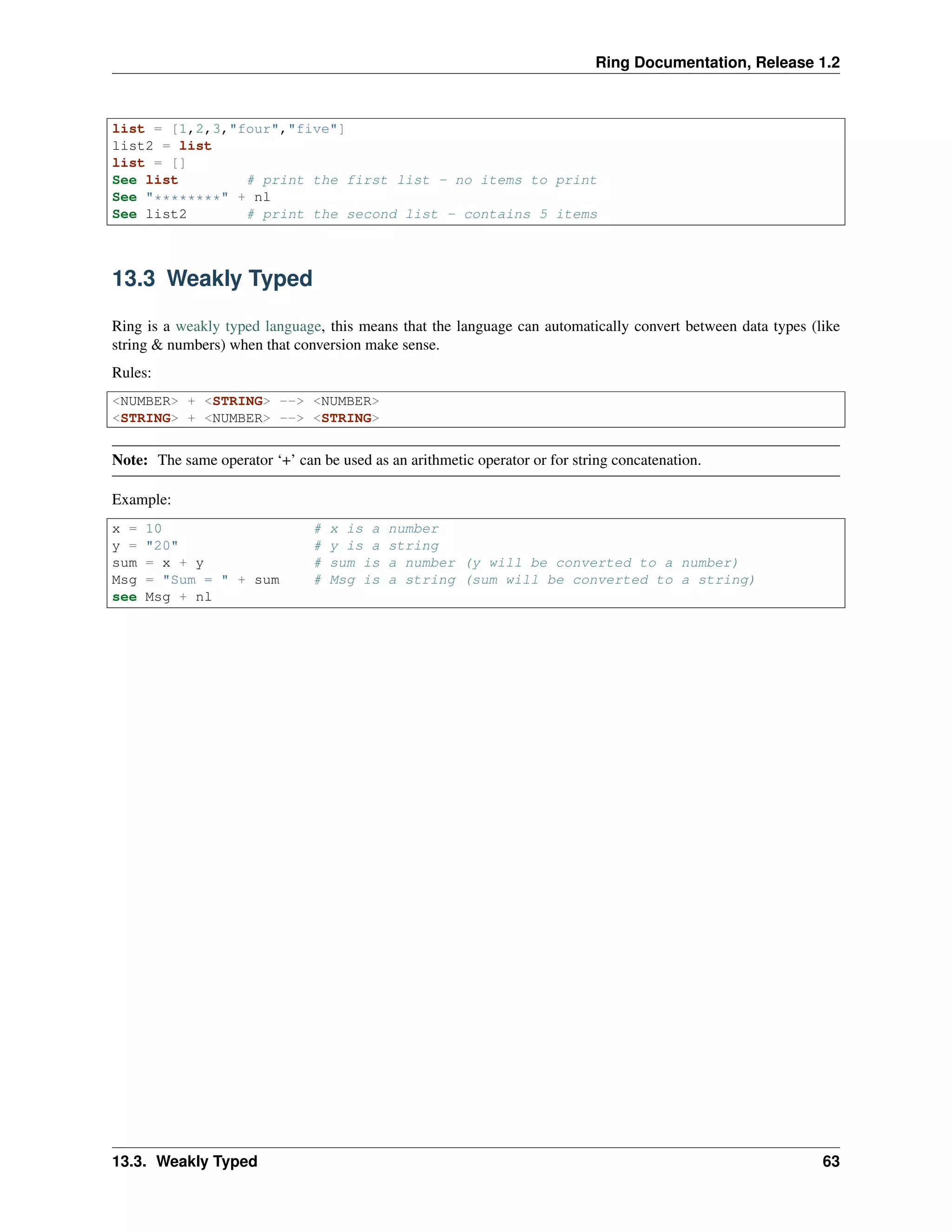 Ring Documentation, Release 1.2
list = [1,2,3,"four","five"]
list2 = list
list = []
See list # print the first list - no items to print
See "********" + nl
See list2 # print the second list - contains 5 items
13.3 Weakly Typed
Ring is a weakly typed language, this means that the language can automatically convert between data types (like
string & numbers) when that conversion make sense.
Rules:
<NUMBER> + <STRING> --> <NUMBER>
<STRING> + <NUMBER> --> <STRING>
Note: The same operator ‘+’ can be used as an arithmetic operator or for string concatenation.
Example:
x = 10 # x is a number
y = "20" # y is a string
sum = x + y # sum is a number (y will be converted to a number)
Msg = "Sum = " + sum # Msg is a string (sum will be converted to a string)
see Msg + nl
13.3. Weakly Typed 63
 