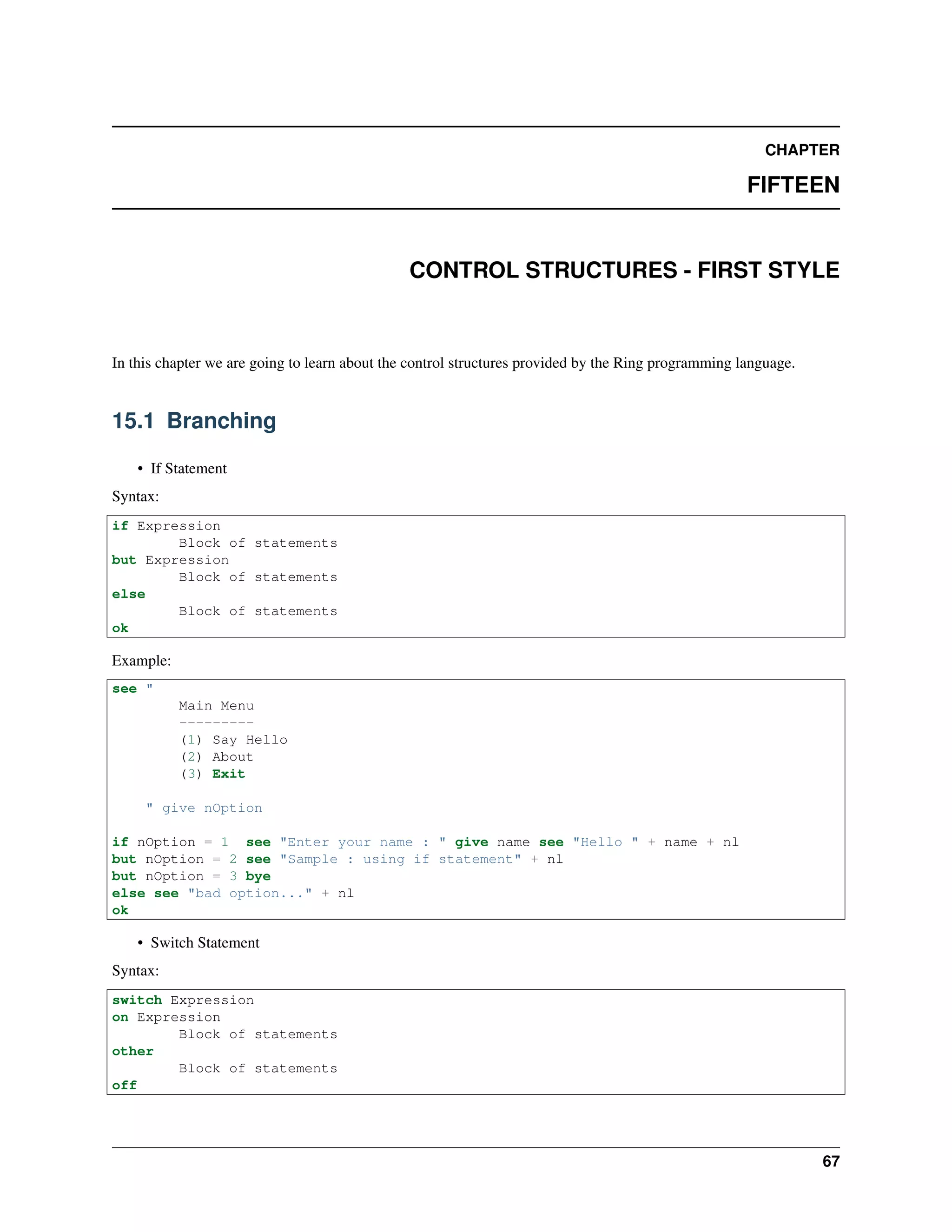 CHAPTER
FIFTEEN
CONTROL STRUCTURES - FIRST STYLE
In this chapter we are going to learn about the control structures provided by the Ring programming language.
15.1 Branching
• If Statement
Syntax:
if Expression
Block of statements
but Expression
Block of statements
else
Block of statements
ok
Example:
see "
Main Menu
---------
(1) Say Hello
(2) About
(3) Exit
" give nOption
if nOption = 1 see "Enter your name : " give name see "Hello " + name + nl
but nOption = 2 see "Sample : using if statement" + nl
but nOption = 3 bye
else see "bad option..." + nl
ok
• Switch Statement
Syntax:
switch Expression
on Expression
Block of statements
other
Block of statements
off
67
 