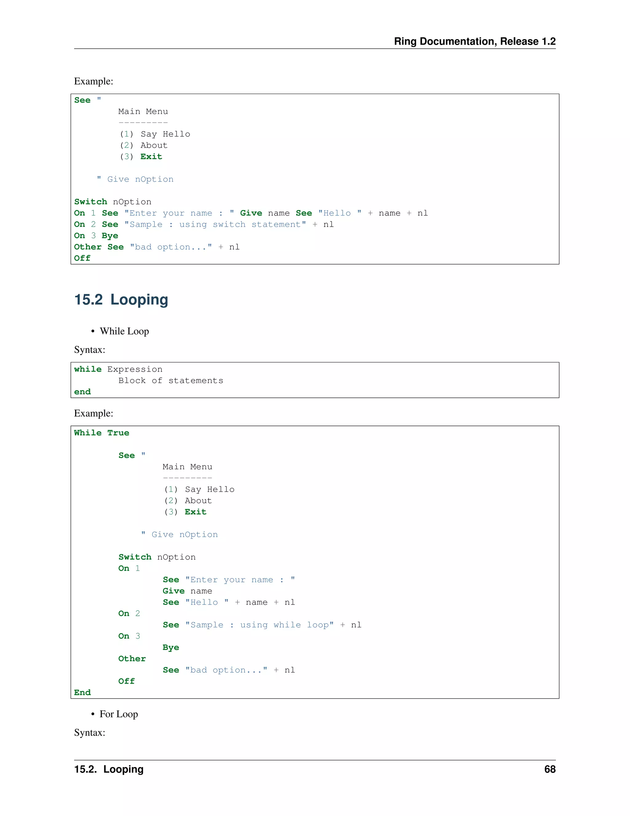 Ring Documentation, Release 1.2
Example:
See "
Main Menu
---------
(1) Say Hello
(2) About
(3) Exit
" Give nOption
Switch nOption
On 1 See "Enter your name : " Give name See "Hello " + name + nl
On 2 See "Sample : using switch statement" + nl
On 3 Bye
Other See "bad option..." + nl
Off
15.2 Looping
• While Loop
Syntax:
while Expression
Block of statements
end
Example:
While True
See "
Main Menu
---------
(1) Say Hello
(2) About
(3) Exit
" Give nOption
Switch nOption
On 1
See "Enter your name : "
Give name
See "Hello " + name + nl
On 2
See "Sample : using while loop" + nl
On 3
Bye
Other
See "bad option..." + nl
Off
End
• For Loop
Syntax:
15.2. Looping 68
 
