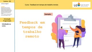 Curso: Feedback em tempos de trabalho remoto
Feedback em
tempos de
trabalho
remoto
Ilustras - DG
Orientação
Programação
Introdução ao
curso.
Link da Imagem:
Freepik
(https://br.freepik.com/vetores-
gratis/assinatura-de-documentos-
acordo-de-parceria-consultoria-de-
negocios-acordo-de-trabalho-cliente-e-
assistente-de-redacao-de-personagens-
de-desenhos-animados-do-contrato-
ilustracao-vetorial-de-metafora-de-
conceito-
isolado_12083340.htm#page=1&query=
woman%20writing&position=38)
Exemplo:
 