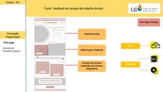 Curso: Feedback em tempos de trabalho remoto
Ilustras - DG
Orientação
Programação
One page
One Page exemplo
Citações de Autores,
indicações de Leituras,
infográficos
Vídeo Aulas e Podcasts
Rapid Learning
Multimídia
Leitura
Exemplo de
Template (Layout)
 