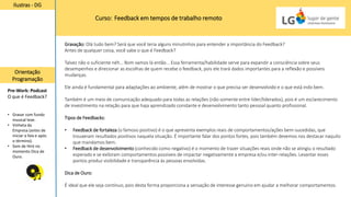 Curso: Feedback em tempos de trabalho remoto
Ilustras - DG
Orientação
Programação
Pre-Work: Podcast
O que é Feedback?
• Gravar com fundo
musical leve.
• Vinheta da
Empresa (antes de
iniciar a fala e após
o término).
• Som de Hint no
momento Dica de
Ouro.
Gravação: Olá tudo bem? Será que você teria alguns minutinhos para entender a importância do Feedback?
Antes de qualquer coisa, você sabe o que é Feedback?
Talvez não o suficiente néh... Bom vamos lá então... Essa ferramenta/habilidade serve para expandir a consciência sobre seus
desempenhos e direcionar as escolhas de quem recebe o feedback, pois ele trará dados importantes para a reflexão e possíveis
mudanças.
Ele ainda é fundamental para adaptações ao ambiente, além de mostrar o que precisa ser desenvolvido e o que está indo bem.
Também é um meio de comunicação adequado para todas as relações (não somente entre líder/liderados), pois é um esclarecimento
de investimento na relação para que haja aprendizado constante e desenvolvimento tanto pessoal quanto profissional.
Tipos de Feedbacks:
• Feedback de fortaleza (o famoso positivo) é o que apresenta exemplos reais de comportamentos/ações bem-sucedidas, que
trouxeram resultados positivos naquela situação. É importante falar dos pontos fortes, pois também devemos nos destacar naquilo
que mandamos bem.
• Feedback de desenvolvimento (conhecido como negativo) é o momento de trazer situações reais onde não se atingiu o resultado
esperado e se exibiram comportamentos possíveis de impactar negativamente a empresa e/ou inter-relações. Levantar esses
pontos produz visibilidade e transparência às pessoas envolvidas.
Dica de Ouro:
É ideal que ele seja contínuo, pois desta forma proporciona a sensação de interesse genuíno em ajudar a melhorar comportamentos.
 