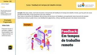 Curso: Feedback em tempos de trabalho remoto
Ilustras - DG
Orientação
Programação
Vídeo Aula
Link da Imagem:
Freepik
Locução: Olá, boas vindas, você está iniciando o treinamento de Feedback em tempos de trabalho remoto, que faz parte da nossa
jornada de Soft Skills. O que queremos com esse módulo?
Falar sobre os benefícios do feedback, darmos dicas de estruturar um feedback, principalmente neste momento de equipes
totalmente remotas e poder livrar o seu feedback de julgamentos, críticas, opiniões pessoais e de vieses inconscientes.
Enquanto houver a
narração, a página
ficará estática, com
a figura ao lado e o
nome do Curso.
https://br.freepik.com/vetor
es-gratis/pagina-de-destino-
isometrica-de-
feedback_11789842.htm#qu
ery=feedback&position=30
Exemplo:
 