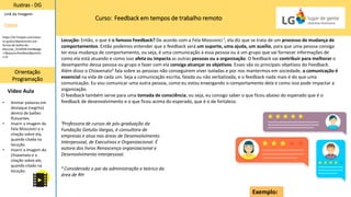 Curso: Feedback em tempos de trabalho remoto
Ilustras - DG
Orientação
Programação
Vídeo Aula
Link da Imagem:
Freepik
• Animar palavras em
destaque (negrito)
dentro de balões
flutuantes.
• Inserir a imagem de
Fela Moscovici e a
citação sobre ela,
quando citada na
locução.
• Inserir a imagem do
Chiavenato e a
citação sobre ele,
quando citado na
locução.
https://br.freepik.com/vetor
es-gratis/depoimento-em-
forma-de-bolha-do-
discurso_3124926.htm#page
=1&query=feedback&positio
n=9
¹Professora de cursos de pós-graduação da
Fundação Getulio Vargas, é consultora de
empresas e atua nas áreas de Desenvolvimento
Interpessoal, de Executivos e Organizacional. É
autora dos livros Renascença organizacional e
Desenvolvimento interpessoal.
² Considerado o pai da administração e teórico da
área de RH
Exemplo:
Locução: Então, o que é o famoso Feedback? De acordo com a Fela Moscovici ¹, ela diz que se trata de um processo de mudança de
comportamentos. Então podemos entender que o feedback será um suporte, uma ajuda, um auxílio, para que uma pessoa consiga
ter essa mudança de comportamento, ou seja, é uma comunicação à essa pessoa ou à um grupo que vai fornecer informações de
como ela está atuando e como isso afeta ou impacta as outras pessoas ou a organização. O feedback vai contribuir para melhorar o
desempenho dessa pessoa ou grupo e fazer com ela consiga alcançar os objetivos. Esses são os principais objetivos do Feedback.
Além disso o Chiavenato² fala sobre as pessoas não conseguirem viver isoladas e por nos mantermos em sociedade, a comunicação é
essencial na vida de cada um. Seja a comunicação escrita, falada ou não verbalizada, e o feedback nada mais é do que uma
comunicação. Eu vou comunicar uma outra pessoa, como eu estou enxergando o comportamento dela e como isso pode impactar a
organização.
O feedback também serve para uma tomada de consciência, ou seja, eu consigo saber o que ficou abaixo do esperado que é o
feedback de desenvolvimento e o que ficou acima do esperado, que é o de fortaleza.
 