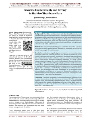 International Journal of Trend in Scientific Research and Development (IJTSRD)
Volume: 3 | Issue: 4 | May-Jun 2019 Available Online: www.ijtsrd.com e-ISSN: 2456 - 6470
@ IJTSRD | Unique Paper ID - IJTSRD23780 | Volume – 3 | Issue – 4 | May-Jun 2019 Page: 373
Security, Confidentiality and Privacy
in Health of Healthcare Data
Jomin George1, Takura Bhila2
1Department of Health Information Systems Management,
1Namibia University of Science and Technology, Windhoek, Namibia
2Department of Information and Communication Technology,
2Limkokwing University of Creative Technology, Maseru, Lesotho
How to cite this paper: Jomin George |
Takura Bhila "Security, Confidentiality
and Privacy in Health of Healthcare
Data" Published in InternationalJournal
of Trend in Scientific Research and
Development
(ijtsrd), ISSN: 2456-
6470, Volume-3 |
Issue-4, June 2019,
pp.373-377, URL:
https://www.ijtsrd.c
om/papers/ijtsrd23
780.pdf
Copyright © 2019 by author(s) and
International Journal of Trend in
Scientific Research and Development
Journal. This is an Open Access article
distributed under
the terms of the
Creative Commons
Attribution License (CC BY 4.0)
(http://creativecommons.org/licenses/
by/4.0)
ABSTRACT
Background: One of the most important facts that should be considered is
confidentiality in order to maintain privacy turning out tobemattersof security.
Keeping-up confidentiality is a crucial factorin anyfield, aswellashealth realms.
Professionals who have the ingress to approach the patients’ communications
must keep confidentiality in health. The priority for any human being is privacy
to information especially related to health. Security enables ustolivepeacefully,
without anxiety and in full insurance.
Methods: The interpretive methodology was used in this research as it gives an
impression of face to face interactions in healthcare bringing in social reality of
what is happening in the health society.
Results: In consultations on gathering these results for our research, we also
realized that the most common threats of loss of data and theft come under
certain types of disclosures mainly third parties, routine and inadvertent. Upon
this realization, there must be notificationtoprotectsecurity,confidentialityand
privacy when security breaches occur mainly to patients. As a result, patients
must provide consent about their medical information in electronically form or
in writing and the consent must be signed by the patient or family member or
trusted entity. The patients must come clear on the nature of the information to
be disclosed and where it should be disclosed and also when the consent should
expire. At the same time, a health facility must take care of the institution’s
database and can only disclose to the management of the health institution
whose obligation would also be to protect the data, as they might need the
information for research purposes, where the researchers have approval from
their institution’s or to legal representatives.
Conclusion: The advent of the hype of electronic information technology leads
to major inconvenience in the main areas of human life. This manuscript
explores issues in maintaining confidentiality and privacy in healthcare and
other analysis of its value to individual and society as a whole. “Right to privacy
is really important. You pull that brick out and another and pretty soon the
house falls.” Tim Cook (2016)1
Keywords: Healthcare, Privacy in health, Security, Medical Confidentiality, HIPAA,
Socio-technical.
INTRODUCTION
The confidentiality of the personal information particularly
in the health field remains to be a sensible subject. Patients
are aware mostly about their health information as today it
is stored in data servers. Health data are still considered
particularly sensitive although more and more patients are
unaware and adhere to free information that may cause
serious consequences to them later.
Privacy information means a set of rules which limit
permission to information discussed between the patient
and their medical practitioners. Furthermore, privacy in
health information is the right of an individual to keep
his/her health information from being disclosed. The
information needs not to be shared with others. As a secret,
it requires permission from the patients and encompasses a
control.
As for the medical confidentiality, it is achieved via technical
and operational controls within a covered entity. This
consists of the allowance to control the access to the
IJTSRD23780
 