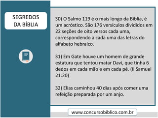 30) O Salmo 119 é o mais longo da Bíblia, é
um acróstico. São 176 versículos divididos em
22 seções de oito versos cada uma,
correspondendo a cada uma das letras do
alfabeto hebraico.
31) Em Gate houve um homem de grande
estatura que tentou matar Davi, que tinha 6
dedos em cada mão e em cada pé. (II Samuel
21:20)
32) Elias caminhou 40 dias após comer uma
refeição preparada por um anjo.
www.concursobiblico.com.br
SEGREDOS
DA BÍBLIA
 