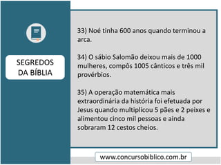 33) Noé tinha 600 anos quando terminou a
arca.
34) O sábio Salomão deixou mais de 1000
mulheres, compôs 1005 cânticos e três mil
provérbios.
35) A operação matemática mais
extraordinária da história foi efetuada por
Jesus quando multiplicou 5 pães e 2 peixes e
alimentou cinco mil pessoas e ainda
sobraram 12 cestos cheios.
www.concursobiblico.com.br
SEGREDOS
DA BÍBLIA
 