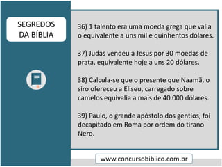 36) 1 talento era uma moeda grega que valia
o equivalente a uns mil e quinhentos dólares.
37) Judas vendeu a Jesus por 30 moedas de
prata, equivalente hoje a uns 20 dólares.
38) Calcula-se que o presente que Naamã, o
siro ofereceu a Eliseu, carregado sobre
camelos equivalia a mais de 40.000 dólares.
39) Paulo, o grande apóstolo dos gentios, foi
decapitado em Roma por ordem do tirano
Nero.
www.concursobiblico.com.br
SEGREDOS
DA BÍBLIA
 