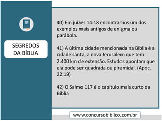 40) Em juízes 14:18 encontramos um dos
exemplos mais antigos de enigma ou
parábola.
41) A última cidade mencionada na Bíblia é a
cidade santa, a nova Jerusalém que tem
2.400 km de extensão. Estudos apontam que
ela pode ser quadrada ou piramidal. (Apoc.
22:19)
42) O Salmo 117 é o capítulo mais curto da
Bíblia
www.concursobiblico.com.br
SEGREDOS
DA BÍBLIA
 