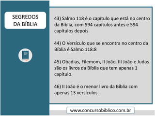 43) Salmo 118 é o capítulo que está no centro
da Bíblia, com 594 capítulos antes e 594
capítulos depois.
44) O Versículo que se encontra no centro da
Bíblia é Salmo 118:8
45) Obadias, Filemom, II João, III João e Judas
são os livros da Bíblia que tem apenas 1
capítulo.
46) II João é o menor livro da Bíblia com
apenas 13 versículos.
www.concursobiblico.com.br
SEGREDOS
DA BÍBLIA
 