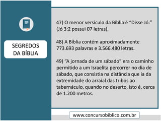 47) O menor versículo da Bíblia é “Disse Jó:”
(Jó 3:2 possui 07 letras).
48) A Bíblia contém aproximadamente
773.693 palavras e 3.566.480 letras.
49) “A jornada de um sábado” era o caminho
permitido a um Israelita percorrer no dia de
sábado, que consistia na distância que ia da
extremidade do arraial das tribos ao
tabernáculo, quando no deserto, isto é, cerca
de 1.200 metros.
www.concursobiblico.com.br
SEGREDOS
DA BÍBLIA
 