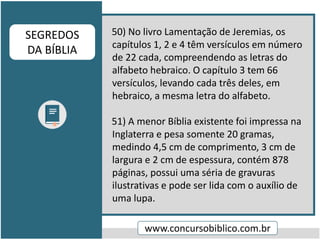 50) No livro Lamentação de Jeremias, os
capítulos 1, 2 e 4 têm versículos em número
de 22 cada, compreendendo as letras do
alfabeto hebraico. O capítulo 3 tem 66
versículos, levando cada três deles, em
hebraico, a mesma letra do alfabeto.
51) A menor Bíblia existente foi impressa na
Inglaterra e pesa somente 20 gramas,
medindo 4,5 cm de comprimento, 3 cm de
largura e 2 cm de espessura, contém 878
páginas, possui uma séria de gravuras
ilustrativas e pode ser lida com o auxílio de
uma lupa.
www.concursobiblico.com.br
SEGREDOS
DA BÍBLIA
 