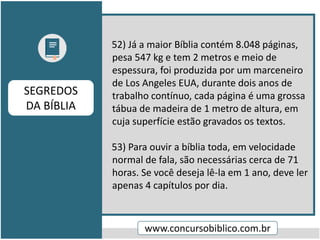 52) Já a maior Bíblia contém 8.048 páginas,
pesa 547 kg e tem 2 metros e meio de
espessura, foi produzida por um marceneiro
de Los Angeles EUA, durante dois anos de
trabalho contínuo, cada página é uma grossa
tábua de madeira de 1 metro de altura, em
cuja superfície estão gravados os textos.
53) Para ouvir a bíblia toda, em velocidade
normal de fala, são necessárias cerca de 71
horas. Se você deseja lê-la em 1 ano, deve ler
apenas 4 capítulos por dia.
www.concursobiblico.com.br
SEGREDOS
DA BÍBLIA
 