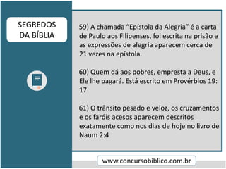 59) A chamada “Epístola da Alegria” é a carta
de Paulo aos Filipenses, foi escrita na prisão e
as expressões de alegria aparecem cerca de
21 vezes na epístola.
60) Quem dá aos pobres, empresta a Deus, e
Ele lhe pagará. Está escrito em Provérbios 19:
17
61) O trânsito pesado e veloz, os cruzamentos
e os faróis acesos aparecem descritos
exatamente como nos dias de hoje no livro de
Naum 2:4
www.concursobiblico.com.br
SEGREDOS
DA BÍBLIA
 