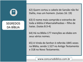 62) Quem cortou o cabelo de Sansão não foi
Dalila, mas um homem. (Juízes 16: 19)
63) O nome mais comprido e estranho de
toda a bíblia é Maersalalhasbas – filho de
Isaias. (Isaías 8:3-4)
64) Há na Bíblia 177 menções ao diabo em
seus vários nomes.
65) A Vinda do Senhor é referida 1845 vezes
na Bíblia, sendo 1.527 no Antigo Testamento
e 318 no Novo Testamento.
www.concursobiblico.com.br
SEGREDOS
DA BÍBLIA
 