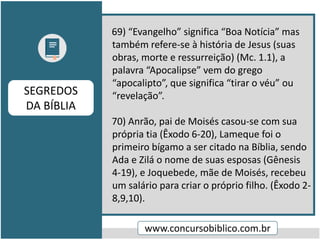 69) “Evangelho” significa “Boa Notícia” mas
também refere-se à história de Jesus (suas
obras, morte e ressurreição) (Mc. 1.1), a
palavra “Apocalipse” vem do grego
“apocalipto”, que significa “tirar o véu” ou
“revelação”.
70) Anrão, pai de Moisés casou-se com sua
própria tia (Êxodo 6-20), Lameque foi o
primeiro bígamo a ser citado na Bíblia, sendo
Ada e Zilá o nome de suas esposas (Gênesis
4-19), e Joquebede, mãe de Moisés, recebeu
um salário para criar o próprio filho. (Êxodo 2-
8,9,10).
www.concursobiblico.com.br
SEGREDOS
DA BÍBLIA
 