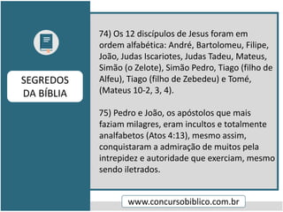 74) Os 12 discípulos de Jesus foram em
ordem alfabética: André, Bartolomeu, Filipe,
João, Judas Iscariotes, Judas Tadeu, Mateus,
Simão (o Zelote), Simão Pedro, Tiago (filho de
Alfeu), Tiago (filho de Zebedeu) e Tomé,
(Mateus 10-2, 3, 4).
75) Pedro e João, os apóstolos que mais
faziam milagres, eram incultos e totalmente
analfabetos (Atos 4:13), mesmo assim,
conquistaram a admiração de muitos pela
intrepidez e autoridade que exerciam, mesmo
sendo iletrados.
www.concursobiblico.com.br
SEGREDOS
DA BÍBLIA
 