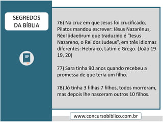 76) Na cruz em que Jesus foi crucificado,
Pilatos mandou escrever: Iēsus Nazarēnus,
Rēx Iūdaeōrum que traduzido é “Jesus
Nazareno, o Rei dos Judeus”, em três idiomas
diferentes: Hebraico, Latim e Grego. (João 19-
19, 20)
77) Sara tinha 90 anos quando recebeu a
promessa de que teria um filho.
78) Jó tinha 3 filhas 7 filhos, todos morreram,
mas depois lhe nasceram outros 10 filhos.
www.concursobiblico.com.br
SEGREDOS
DA BÍBLIA
 